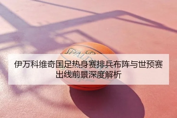 伊万科维奇国足热身赛排兵布阵与世预赛出线前景深度解析