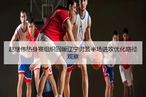 赵继伟热身赛组织回暖辽宁男篮半场进攻优化路径观察