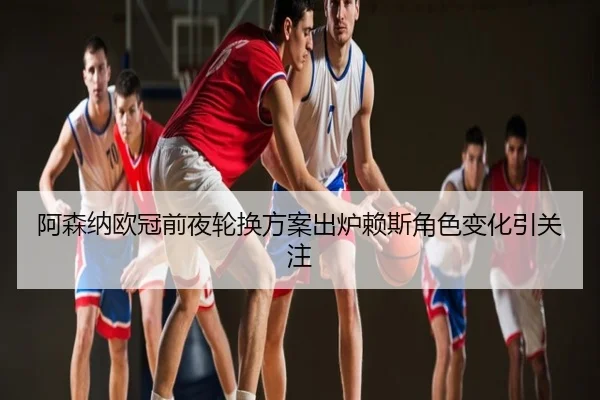 阿森纳欧冠前夜轮换方案出炉赖斯角色变化引关注